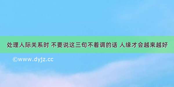 处理人际关系时 不要说这三句不着调的话 人缘才会越来越好