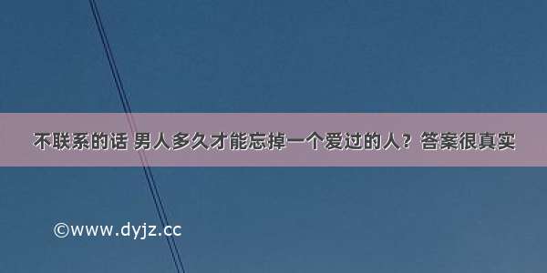 不联系的话 男人多久才能忘掉一个爱过的人？答案很真实