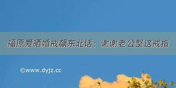 福原爱晒婚戒飙东北话：谢谢老公整这戒指