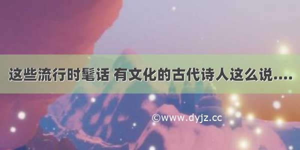 这些流行时髦话 有文化的古代诗人这么说....