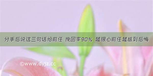 分手后说这三句话给前任 挽回率90％ 越狠心前任越感到后悔