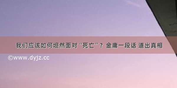 我们应该如何坦然面对“死亡”？金庸一段话 道出真相