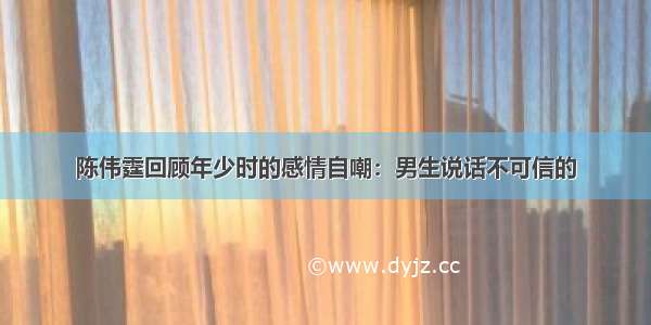 陈伟霆回顾年少时的感情自嘲：男生说话不可信的