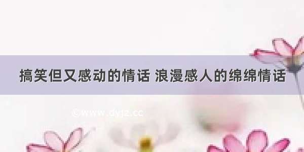 搞笑但又感动的情话 浪漫感人的绵绵情话