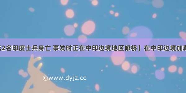 【印媒曝光2名印度士兵身亡 事发时正在中印边境地区修桥】在中印边境加勒万河谷地区