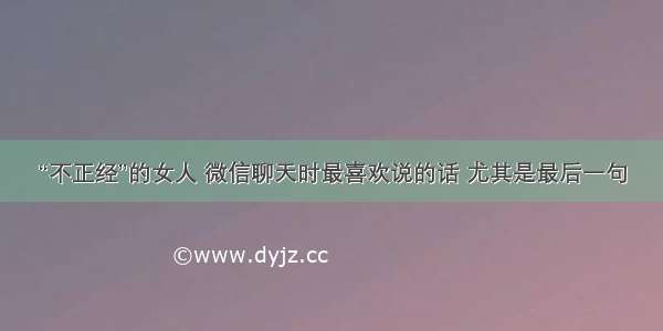 “不正经”的女人 微信聊天时最喜欢说的话 尤其是最后一句