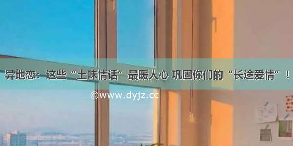 异地恋：这些“土味情话”最暖人心 巩固你们的“长途爱情”！