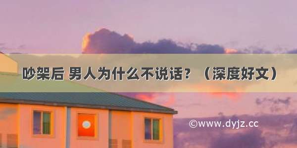 吵架后 男人为什么不说话？（深度好文）