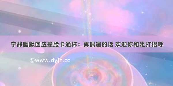 宁静幽默回应撞脸卡通杯：再偶遇的话 欢迎你和姐打招呼