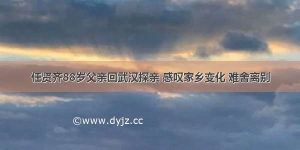 任贤齐88岁父亲回武汉探亲 感叹家乡变化 难舍离别