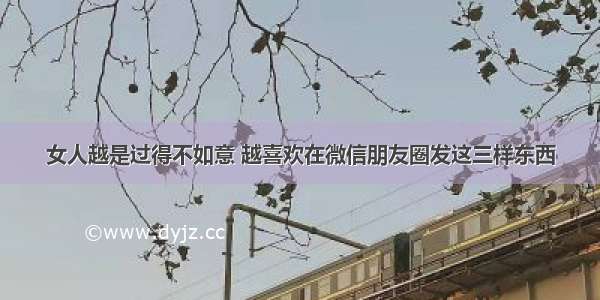 女人越是过得不如意 越喜欢在微信朋友圈发这三样东西