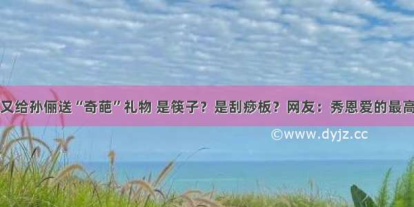 邓超又给孙俪送“奇葩”礼物 是筷子？是刮痧板？网友：秀恩爱的最高境界