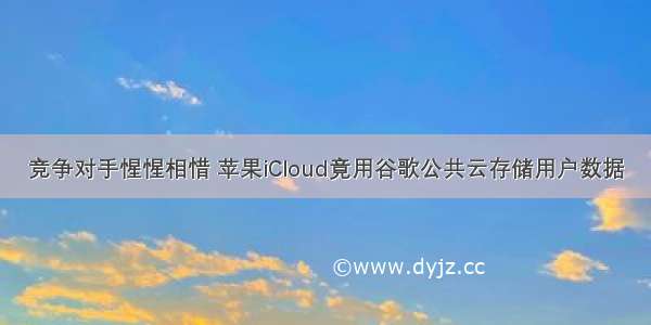 竞争对手惺惺相惜 苹果iCloud竟用谷歌公共云存储用户数据