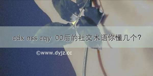 cdx nss cqy  00后的社交术语你懂几个？