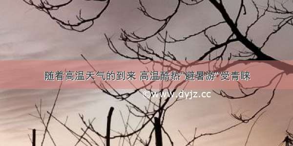 随着高温天气的到来 高温酷热“避暑游”受青睐