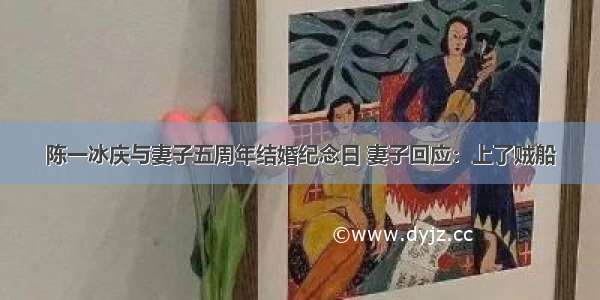 陈一冰庆与妻子五周年结婚纪念日 妻子回应：上了贼船