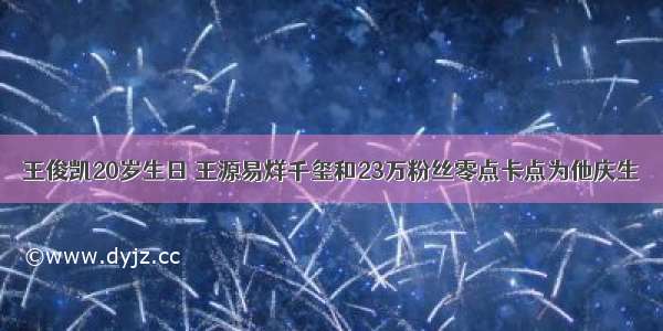 王俊凯20岁生日 王源易烊千玺和23万粉丝零点卡点为他庆生