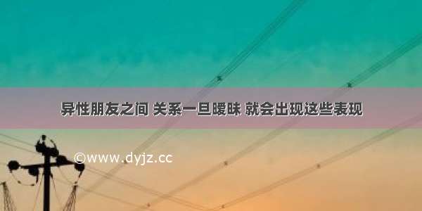 异性朋友之间 关系一旦暧昧 就会出现这些表现