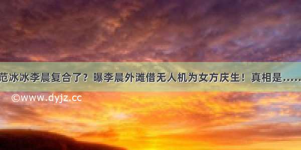 范冰冰李晨复合了？曝李晨外滩借无人机为女方庆生！真相是……