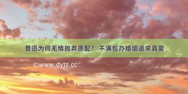 鲁迅为何无情抛弃原配？ 不满包办婚姻追求真爱