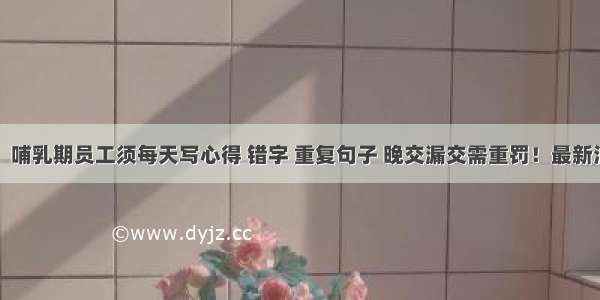 网友怒了！哺乳期员工须每天写心得 错字 重复句子 晚交漏交需重罚！最新消息：该女