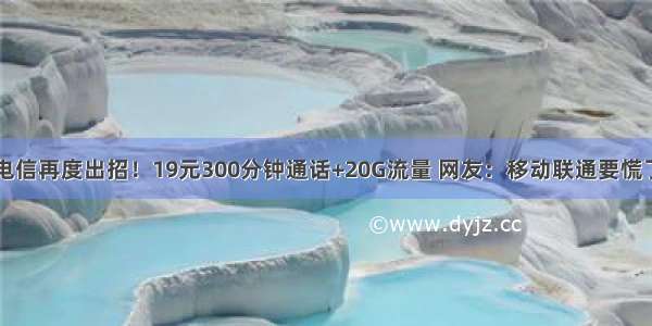 电信再度出招！19元300分钟通话+20G流量 网友：移动联通要慌了