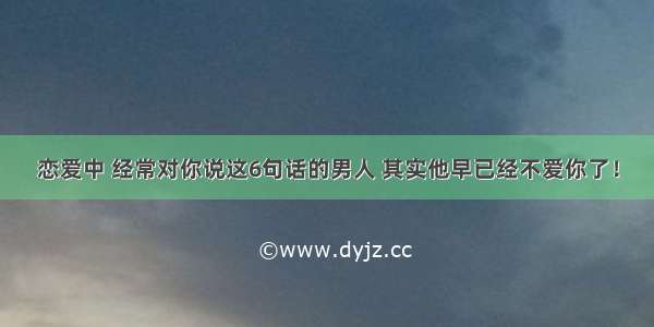 恋爱中 经常对你说这6句话的男人 其实他早已经不爱你了！