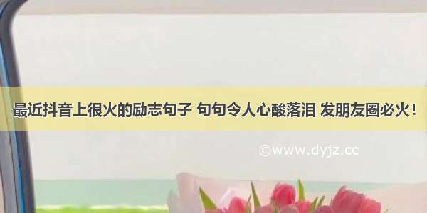 最近抖音上很火的励志句子 句句令人心酸落泪 发朋友圈必火！