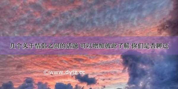 几个关于情侣之间的话题 可以增加彼此了解 你们是否聊过