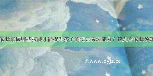 家长掌握哪些技能才能提升孩子的语言表达能力？这几点家长须知