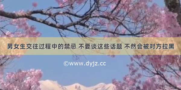 男女生交往过程中的禁忌 不要谈这些话题 不然会被对方拉黑