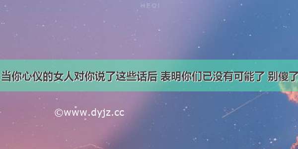 当你心仪的女人对你说了这些话后 表明你们已没有可能了 别傻了