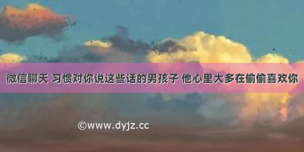 微信聊天 习惯对你说这些话的男孩子 他心里大多在偷偷喜欢你