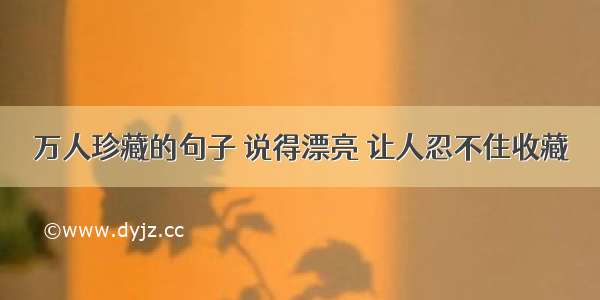 万人珍藏的句子 说得漂亮 让人忍不住收藏