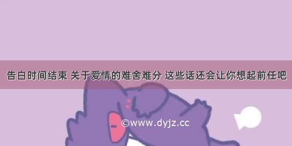 告白时间结束 关于爱情的难舍难分 这些话还会让你想起前任吧