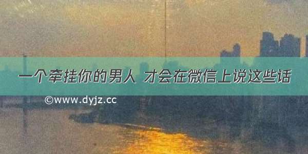 一个牵挂你的男人 才会在微信上说这些话