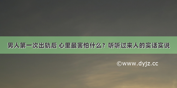 男人第一次出轨后 心里最害怕什么？听听过来人的实话实说