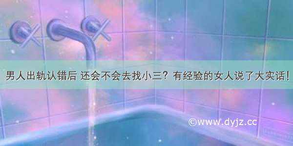 男人出轨认错后 还会不会去找小三？有经验的女人说了大实话！