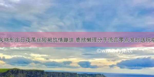 关晓彤生日夜黑丝短裙放情蹦迪 鹿晗懒理分手流言零点准时送祝福