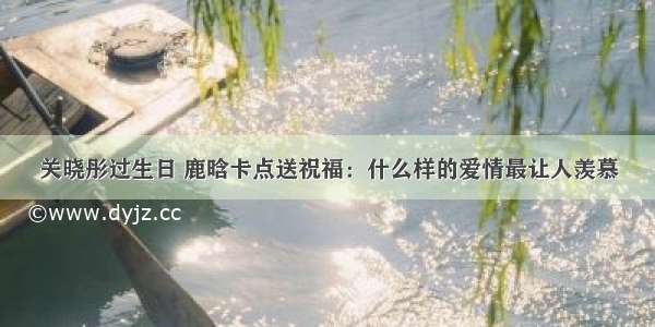 关晓彤过生日 鹿晗卡点送祝福：什么样的爱情最让人羡慕