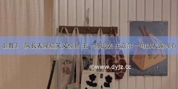 街舞3：队长表现搞笑又惊艳 王一博逆袭 王嘉尔一句话表露内心