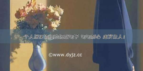 一个人深夜流泪的伤感句子 句句刺心 虐哭众人！