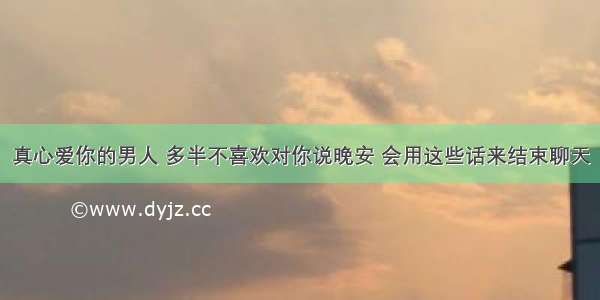 真心爱你的男人 多半不喜欢对你说晚安 会用这些话来结束聊天