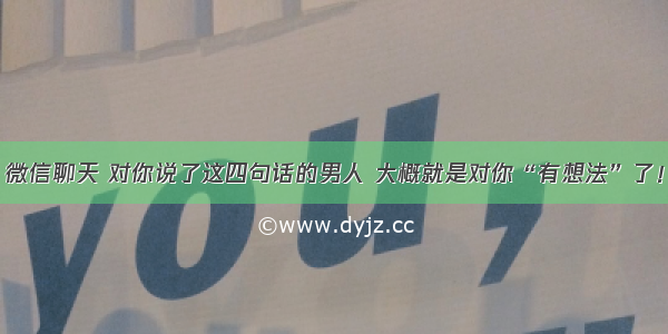 微信聊天 对你说了这四句话的男人 大概就是对你“有想法”了！