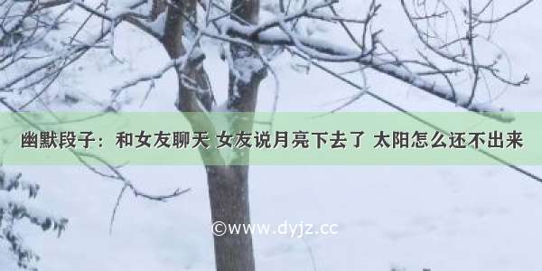 幽默段子：和女友聊天 女友说月亮下去了 太阳怎么还不出来