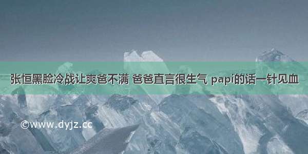 张恒黑脸冷战让爽爸不满 爸爸直言很生气 papi的话一针见血