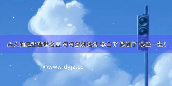 古人的这些醒世名言 句句深刻透彻 学会了 做到了 受益一生！