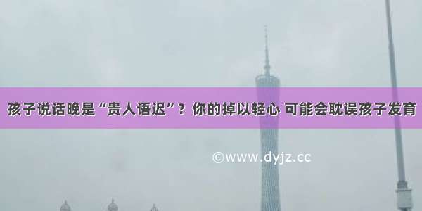 孩子说话晚是“贵人语迟”？你的掉以轻心 可能会耽误孩子发育