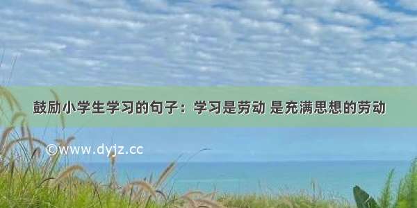 鼓励小学生学习的句子：学习是劳动 是充满思想的劳动