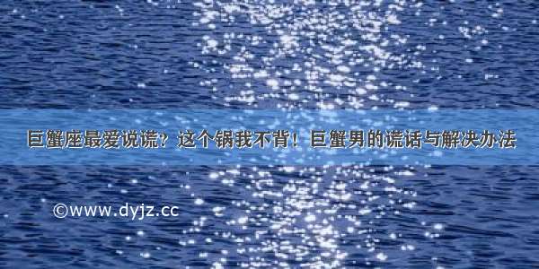 巨蟹座最爱说谎？这个锅我不背！巨蟹男的谎话与解决办法